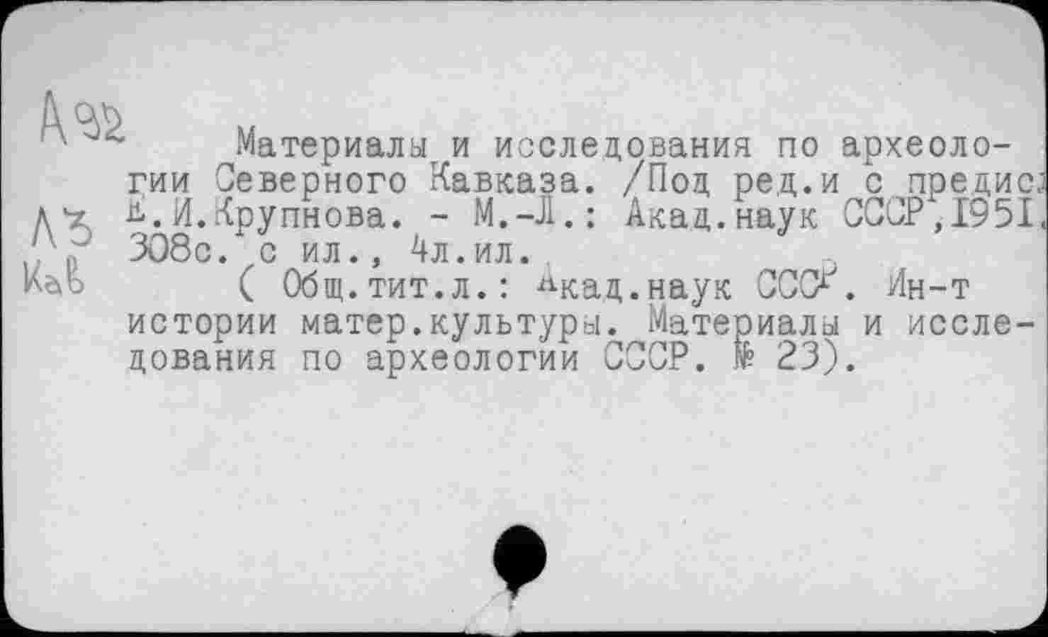 ﻿ль
Материалу и исследования по археологии Северного Кавказа. /Под ред.и с предис ь.И.Крупнова. - М.-Л.: Акад.наук СССР,1951 308с. с ил., 4л.ил.
( Общ.тит.л.: ^кад.наук СССХ. Ин-т истории матер.культури. Материалы и исследования по археологии СССР. № 23).